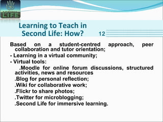 Learning to Teach in Second Life: How? Based on a student-centred approach, peer collaboration and tutor orientation; - Learning in a virtual community; - Virtual tools: .Moodle for online forum discussions, structured activities, news and resources .Blog for personal reflection; .Wiki for collaborative work; .Flickr to share photos; .Twitter for microblogging; .Second Life for immersive learning. 12 
