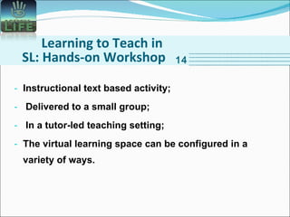Learning to Teach in SL: Hands-on Workshop Instructional text based activity; Delivered to a small group; In a tutor-led teaching setting; The virtual learning space can be configured in a variety of ways.  14 