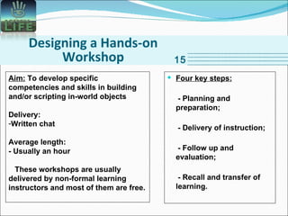 Designing a Hands-on Workshop 15 Aim:  To develop specific competencies and skills in building and/or scripting in-world objects Delivery: Written chat Average length: - Usually an hour These workshops are usually delivered by non-formal learning instructors and most of them are free. Four key steps: - Planning and preparation; - Delivery of instruction; - Follow up and evaluation; - Recall and transfer of learning.   