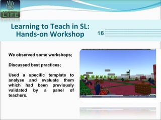 Learning to Teach in SL: Hands-on Workshop 16 We observed some workshops; Discussed best practices; Used a specific template to analyse and evaluate them which had been previously validated by a panel of teachers.   