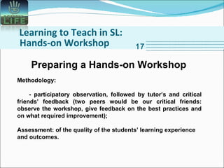 Learning to Teach in SL: Hands-on Workshop 17 Methodology: - participatory observation, followed by tutor’s and critical friends’ feedback (two peers would be our critical friends: observe the workshop, give feedback on the best practices and on what required improvement); Assessment: of the quality of the students’ learning experience and outcomes. Preparing a Hands-on Workshop 