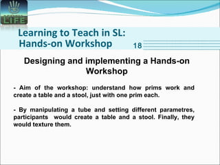 Learning to Teach in SL: Hands-on Workshop 18 Designing and implementing a Hands-on Workshop - Aim of the workshop: understand how prims work and create a table and a stool, just with one prim each. - By manipulating a tube and setting different parametres, participants  would create a table and a stool. Finally, they would texture them. 
