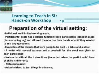 Learning to Teach in SL: Hands-on Workshop 19 Preparation of the virtual setting: - Individual, well limited working areas; - Participants’ seats had a double function: keep participants locked in place (thus reducing lag) and allowed them to rise their hands when/if they wanted to ask  any questions; - Examples of the objects that were going to be built – a table and a stool; - A folder with several textures and a poseball for  the stool was given to each participant; - Notecards with all the instructions (important when the participants’ level of skills is different); -  Notecard reader; - Asked a friend to test things in advance; 