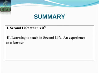 SUMMARY I. Second Life: what is it?  II. Learning to teach in Second Life: An experience  as a learner 