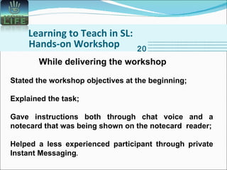 Learning to Teach in SL: Hands-on Workshop 20 While delivering the workshop Stated the workshop objectives at the beginning; Explained the task; Gave instructions both through chat voice and a notecard that was being shown on the notecard  reader; Helped a less experienced participant through private Instant Messaging . 