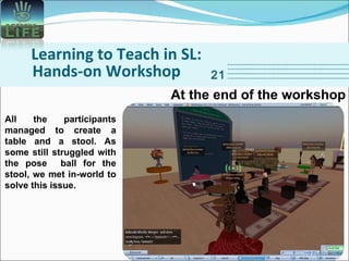 Learning to Teach in SL: Hands-on Workshop 21 At the end of the workshop All the participants managed to create a table and a stool. As some still struggled with the pose  ball for the stool, we met in-world to solve this issue. 