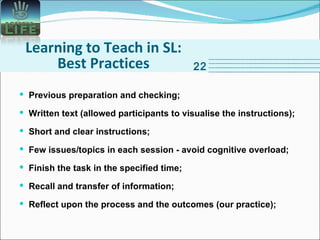 Learning to Teach in SL: Best Practices 22 Previous preparation and checking; Written text (allowed participants to visualise the instructions); Short and clear instructions; Few issues/topics in each session - avoid cognitive overload; Finish the task in the specified time; Recall and transfer of information; Reflect upon the process and the outcomes (our practice); 