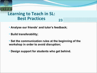 Learning to Teach in SL: Best Practices 23 Analyse our friends’ and tutor’s feedback; Build transferability; Set the communication rules at the beginning of the workshop in order to avoid disruption; Design support for students who get behind. 