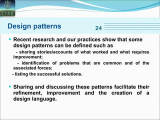 Recent research and our practices show that some design patterns can be defined such as - sharing stories/accounts of what worked and what requires improvement; - identification of problems that are common and of the associated forces; - listing the successful solutions. Sharing and discussing these patterns facilitate their refinement, improvement and the creation of a design language. Design patterns 24 
