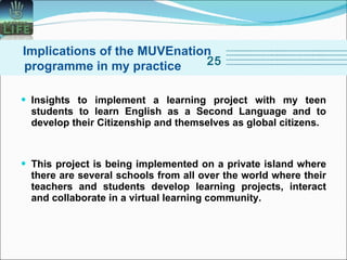 Insights to implement a learning project with my teen students to learn English as a Second Language and to develop their Citizenship and themselves as global citizens.  This project is being implemented on a private island where there are several schools from all over the world where their teachers and students develop learning projects, interact and collaborate in a virtual learning community. Implications of the MUVEnation programme in my practice 25 