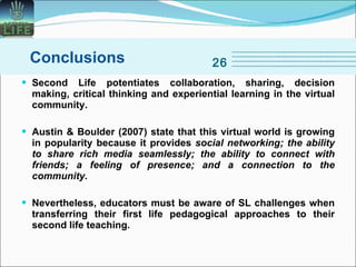Second Life potentiates collaboration, sharing, decision making, critical thinking and experiential learning in the virtual community. Austin   & Boulder (2007) state that this virtual world is growing in popularity because it provides  social networking; the ability to share rich media seamlessly; the ability to connect with friends; a feeling of presence; and a connection to the community. Nevertheless, educators must be aware of SL challenges when transferring their first life pedagogical approaches to their second life teaching. Conclusions 26 