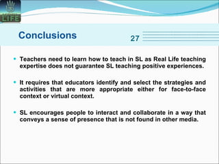 Teachers need to learn how to teach in SL as Real Life teaching expertise does not guarantee SL teaching positive experiences. It requires that educators identify and select the strategies and activities that are more appropriate either for face-to-face context or virtual context.  SL encourages people to interact and collaborate in a way that conveys a sense of presence that is not found in other media.  Conclusions 27 