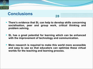There’s evidence that SL can help to develop skills concerning socialisation, peer and group work, critical thinking and problem solving.   SL has a great potential for learning which can be enhanced with the improvement of technology and communication.  More research is required to make this world more accessible and easy to use so that educators can optimize these virtual worlds for the teaching and learning process.  Conclusions 28 