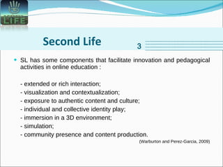 Second Life SL has some components that facilitate innovation and pedagogical activities in online education : - extended or rich interaction; - visualization and contextualization;  - exposure to authentic content and culture; - individual and collective identity play; - immersion in a 3D environment; - simulation; - community presence and content production. (Warburton and Perez-Garcia, 2009) 3 