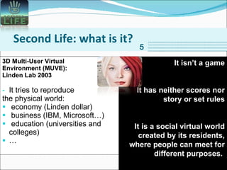 Second Life: what is it? 3D Multi-User Virtual  Environment (MUVE):  Linden Lab 2003 It tries to reproduce  the physical world:  economy (Linden dollar) business (IBM, Microsoft…) education (universities and colleges) … 5 It isn’t a game It has neither scores nor story or set rules It is a social virtual world created by its residents, where people can meet for different purposes.  