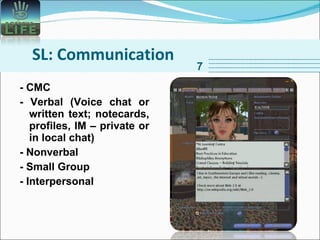 SL: Communication - CMC - Verbal (Voice chat or written text; notecards, profiles, IM – private or in local chat) - Nonverbal  - Small Group - Interpersonal 7 