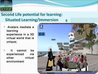 Second Life potential for learning: Situated Learning/Immersion Avatars mediate a learning experience in a 3D virtual world that is unique;  It cannot be experienced via other virtual environment 8 