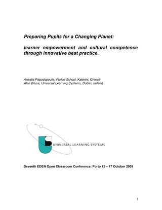 Preparing Pupils for a Changing Planet:

learner empowerment and cultural competence
through innovative best practice.




Anestis Papadopoulis, Platon School, Katerini, Greece
Alan Bruce, Universal Learning Systems, Dublin, Ireland




Seventh EDEN Open Classroom Conference: Porto 15 – 17 October 2009




                                                                     1
 