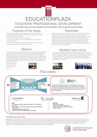 EDUCATIONPLAZA
TEACHERS’ PROFESSIONAL DEVELOPMENT
Purpose of the study
In this study we explore teachers’ professional development in online
communities of practice using social media and digital habitats to create
dynamic learning environments.
In particular we address the following questions:
• What is the appropriate role of tech stewards/community coaches in
community building?
• How does active technology stewarding affect community participation?
•What activities contribute the most to CoPs’ goals?
Rationale
New skills and literacies are needed in education to meet the challenges of
rapid technological change. Existing models of in-service training for
teachers do not provide an adequate means of reskilling teachers in a timely
enough manner to address these challenges. In Iceland teachers have
formed their own CoPs to address their professional development needs.
Recent studies provide insights into how social networking can impact
cooperation, learning and development among students and educators.
There has, however, been little research on the impacts of digital habitats on
teachers’ professional development.
Method
In the study we use an action research approach to evaluate ongoing activities
within the CoPs involved and to provide tech stewards/community coaches
with useful data for coordinating participants’ interactions. Action research
incorporates participants’ ongoing internal reflections in purposive research so
that issues, practices and objectives can be tweaked to remain consistent with
the constantly evolving dynamics within the community (Carr & Kemmis, 2002;
McNiff & Whitehead, 2011). Data collection methods include qualitative and
quantitative methods, ex.:
•Document analysis
•Discourse analysis
•Network analysis
•Surveys
MenntaMiðja or EducationPlaza (EP) is a collaborative initiative that is
intended to build bridges between actors in the education community
and facilitate cooperation in school development. The aim is to formalise
grassroots projects that have emerged in connection to LP, SP, SEP and
other similar projects.
The cases
Language Plaza Special EducationPlaza Science Plaza
Aims:
•To increase cooperation between key players in the educational
community.
•Share informari on teaching methods, resources and educational
environments.
•To support professional development.
•Specific aims related to plaza’s domain and purpose.
Activities:
•Face-to-face meetings.
•Workshops, seminars, “educamps”
•Online communities (Facebook, web sites)
•Resource banks.
Multiple case study
The focus of the study includes existing and emerging “plazas”. A plaza is a
community of practice with diverse connections to stakeholders in which the
aim is to strengthen a specific curricular area with the help of digital tools. The
plazas address their aims through continuing professional development
involving face-to-face meetings and online discussions to disseminate new
knowledge and information.
Preliminary outcomes
Science Plaza: Contributions Facebook contributions were tallied, recorded and categorised. Members posted 226 times, 103 of the posts were “liked” 251 times. A
core group of members are responsible for most activity. A survey revealed that a large cohort has limited visibility but monitors contributions closely. According to a
survey, 48% visit the group every time there is new activity, 24% visit the group 2-5 times a week, and 28% visit the group weekly. A focus group revealed that
members value the group and find it useful even though they do not contribute. This suggests that the community is engaging various actors; a core group of
contributors, and a peripheral group looking for learning opportunities and expert knowledge.
Svava Pétursdóttir, Tryggvi Thayer, Sólveig Jakobsdóttir, Anna Kristín Sigurdardóttir, Thorbjörg Thorsteinsdóttir, Hanna Rún Eiríksdóttir
 