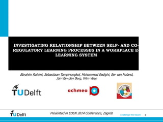 1Challenge the future
INVESTIGATING RELATIONSHIP BETWEEN SELF- AND CO-
REGULATORY LEARNING PROCESSES IN A WORKPLACE E-
LEARNING SYSTEM
Ebrahim Rahimi, Sebastiaan Tampinongkol, Mohammad Sedighi, Ser van Nuland,
Jan Van den Berg, Wim Veen
Presented in EDEN 2014 Conference, Zagreb
 