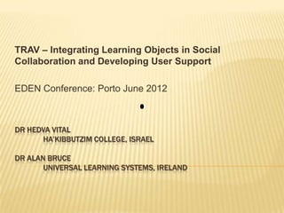 TRAV – Integrating Learning Objects in Social
Collaboration and Developing User Support

EDEN Conference: Porto June 2012



DR HEDVA VITAL
      HA’KIBBUTZIM COLLEGE, ISRAEL

DR ALAN BRUCE
       UNIVERSAL LEARNING SYSTEMS, IRELAND
 