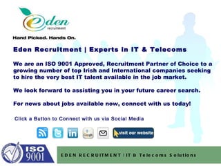 Eden Recruitment | Experts in IT & Telecoms  We are an ISO 9001 Approved, Recruitment Partner of Choice to a growing number of top Irish and International companies seeking to hire the very best IT talent available in the job market. We look forward to assisting you in your future career search. For news about jobs available now, connect with us today! EDEN RECRUITMENT | IT & Telecoms Solutions Click a Button to Connect with us via Social Media 