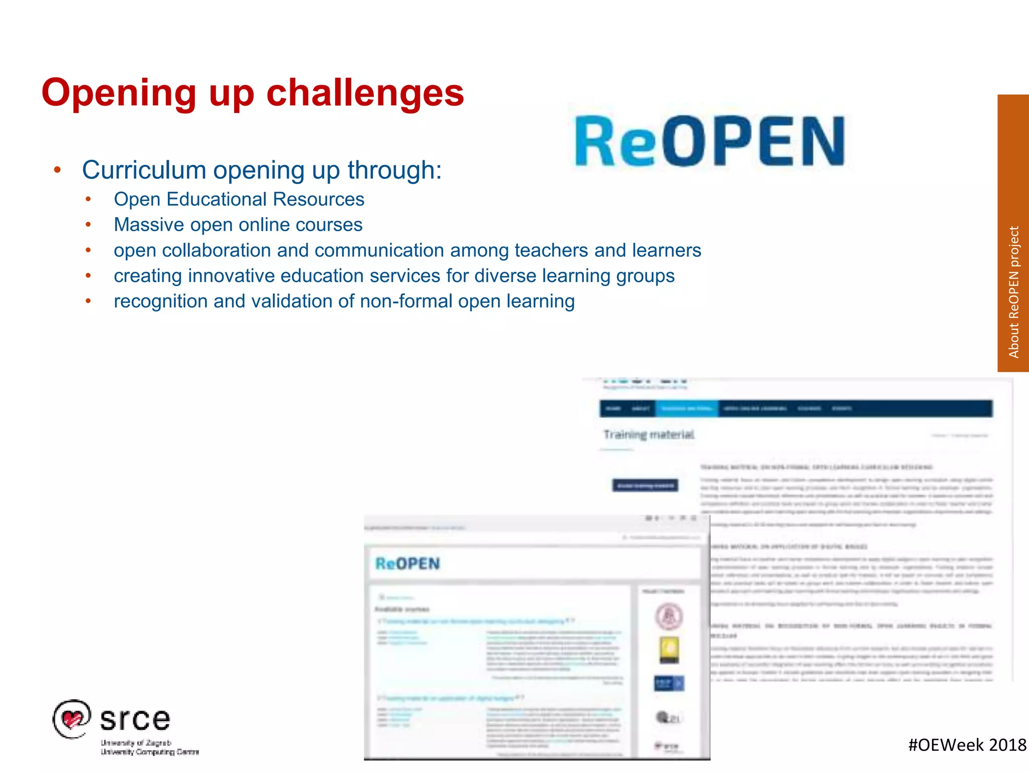 #OEWeek 2018
Opening up challenges
• Curriculum opening up through:
• Open Educational Resources
• Massive open online courses
• open collaboration and communication among teachers and learners
• creating innovative education services for diverse learning groups
• recognition and validation of non-formal open learning
AboutReOPENproject
 