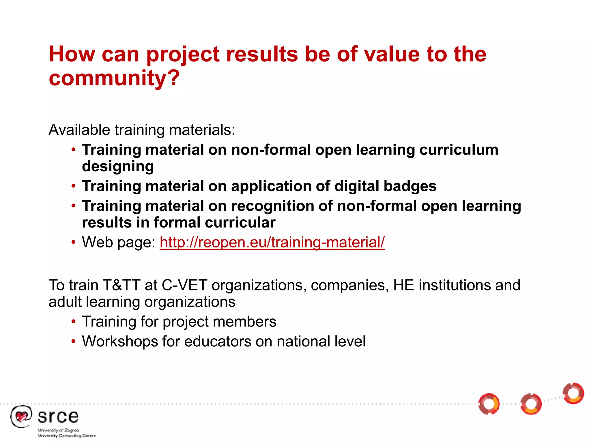 How can project results be of value to the
community?
Available training materials:
• Training material on non-formal open learning curriculum
designing
• Training material on application of digital badges
• Training material on recognition of non-formal open learning
results in formal curricular
• Web page: http://reopen.eu/training-material/
To train T&TT at C-VET organizations, companies, HE institutions and
adult learning organizations
• Training for project members
• Workshops for educators on national level
 