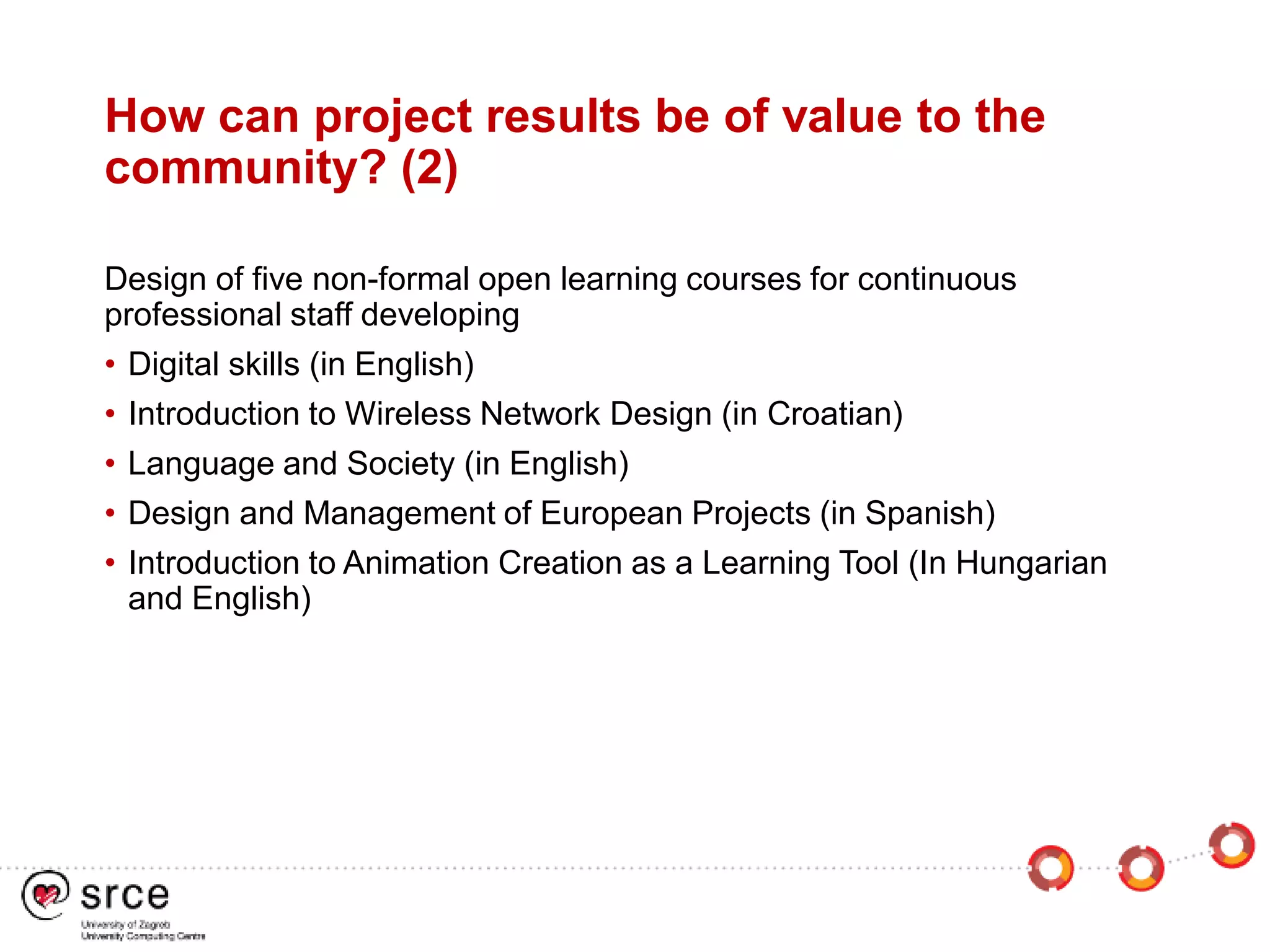 How can project results be of value to the
community? (2)
Design of five non-formal open learning courses for continuous
professional staff developing
• Digital skills (in English)
• Introduction to Wireless Network Design (in Croatian)
• Language and Society (in English)
• Design and Management of European Projects (in Spanish)
• Introduction to Animation Creation as a Learning Tool (In Hungarian
and English)
 