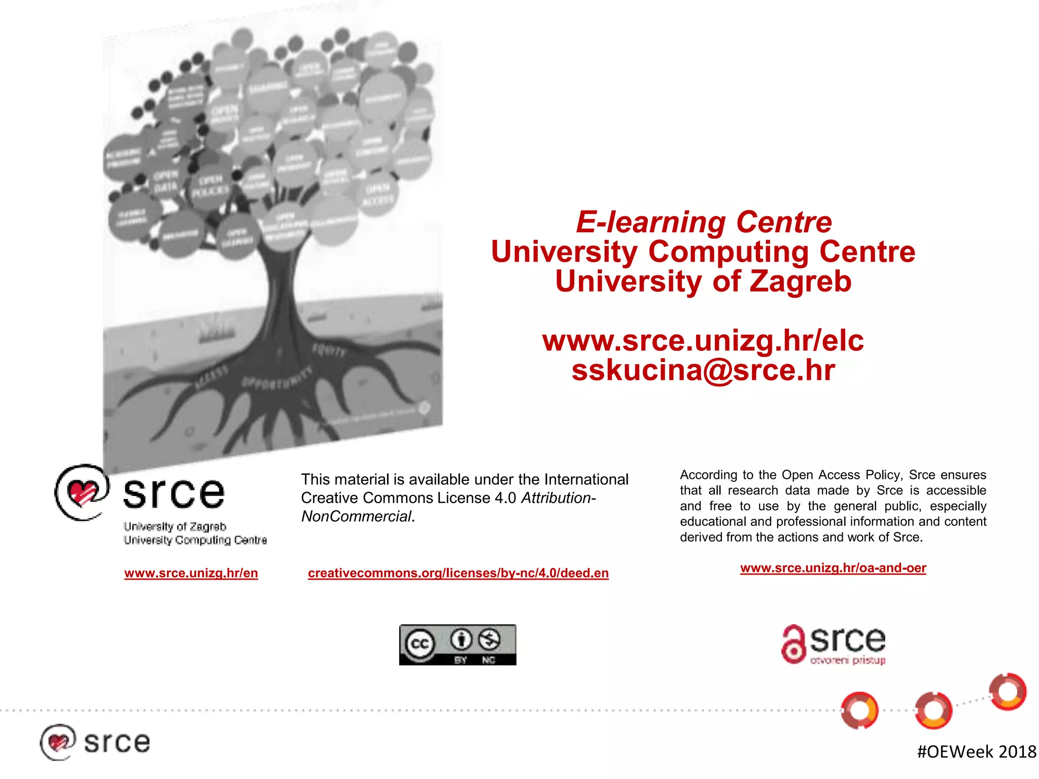 #OEWeek 2018
According to the Open Access Policy, Srce ensures
that all research data made by Srce is accessible
and free to use by the general public, especially
educational and professional information and content
derived from the actions and work of Srce.
This material is available under the International
Creative Commons License 4.0 Attribution-
NonCommercial.
www.srce.unizg.hr/en creativecommons.org/licenses/by-nc/4.0/deed.en www.srce.unizg.hr/oa-and-oer
E-learning Centre
University Computing Centre
University of Zagreb
www.srce.unizg.hr/elc
sskucina@srce.hr
 