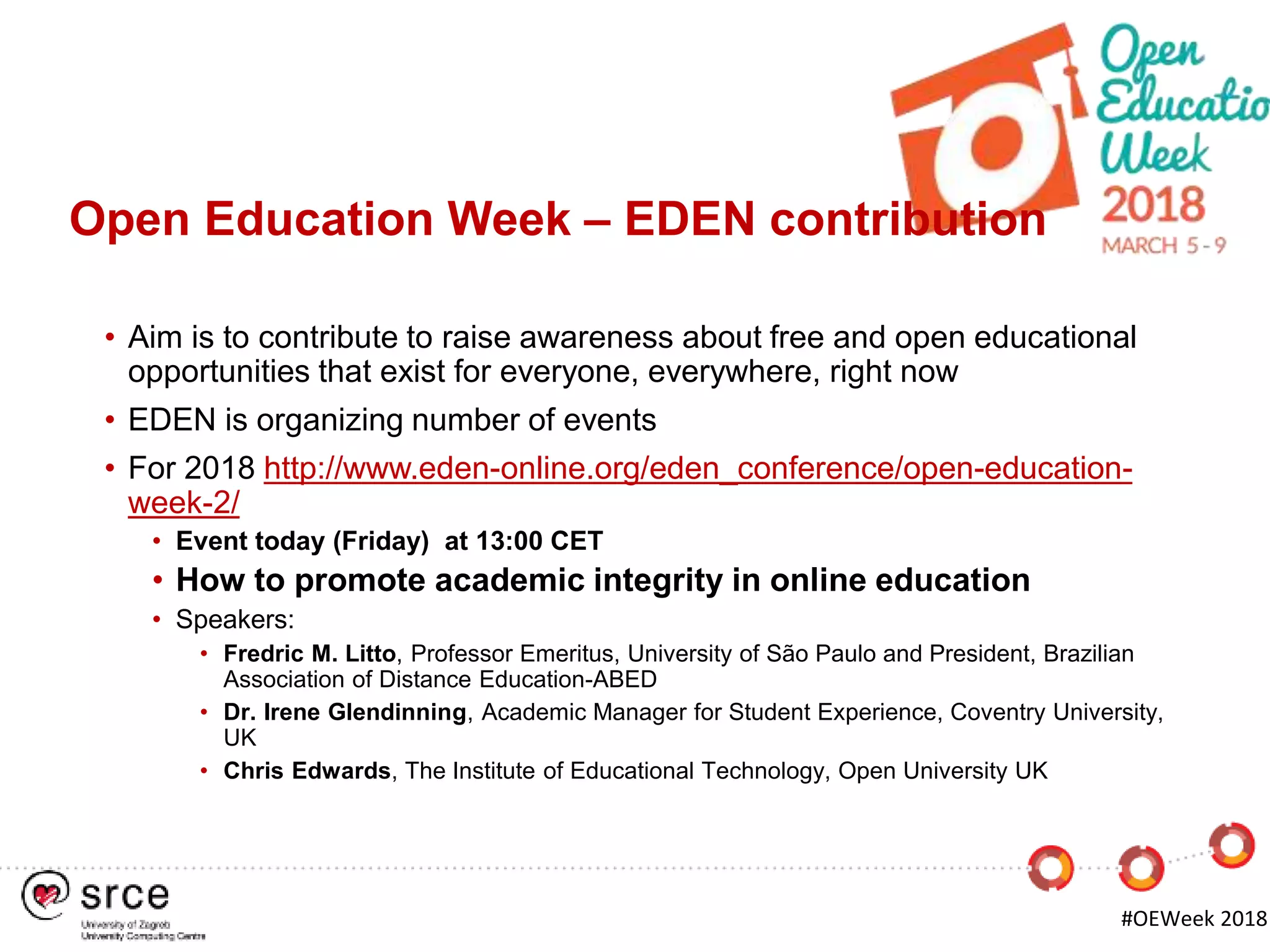 Open Education Week – EDEN contribution
• Aim is to contribute to raise awareness about free and open educational
opportunities that exist for everyone, everywhere, right now
• EDEN is organizing number of events
• For 2018 http://www.eden-online.org/eden_conference/open-education-
week-2/
• Event today (Friday) at 13:00 CET
• How to promote academic integrity in online education
• Speakers:
• Fredric M. Litto, Professor Emeritus, University of São Paulo and President, Brazilian
Association of Distance Education-ABED
• Dr. Irene Glendinning, Academic Manager for Student Experience, Coventry University,
UK
• Chris Edwards, The Institute of Educational Technology, Open University UK
#OEWeek 2018
 