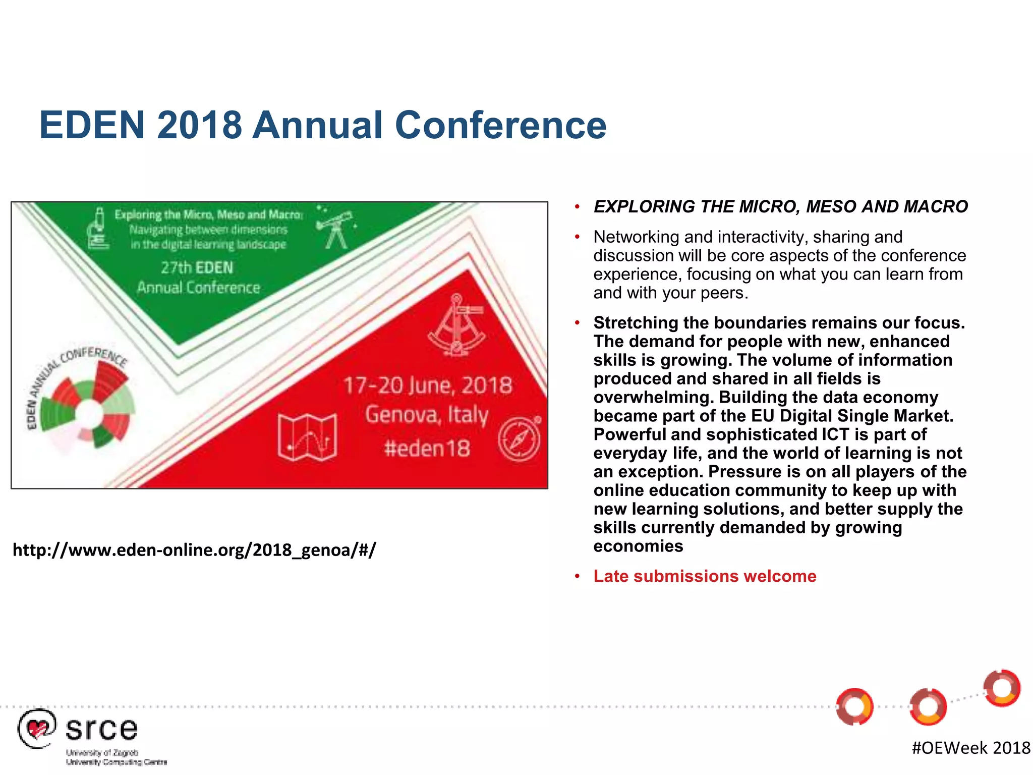 EDEN 2018 Annual Conference
http://www.eden-online.org/2018_genoa/#/
• EXPLORING THE MICRO, MESO AND MACRO
• Networking and interactivity, sharing and
discussion will be core aspects of the conference
experience, focusing on what you can learn from
and with your peers.
• Stretching the boundaries remains our focus.
The demand for people with new, enhanced
skills is growing. The volume of information
produced and shared in all fields is
overwhelming. Building the data economy
became part of the EU Digital Single Market.
Powerful and sophisticated ICT is part of
everyday life, and the world of learning is not
an exception. Pressure is on all players of the
online education community to keep up with
new learning solutions, and better supply the
skills currently demanded by growing
economies
• Late submissions welcome
#OEWeek 2018
 