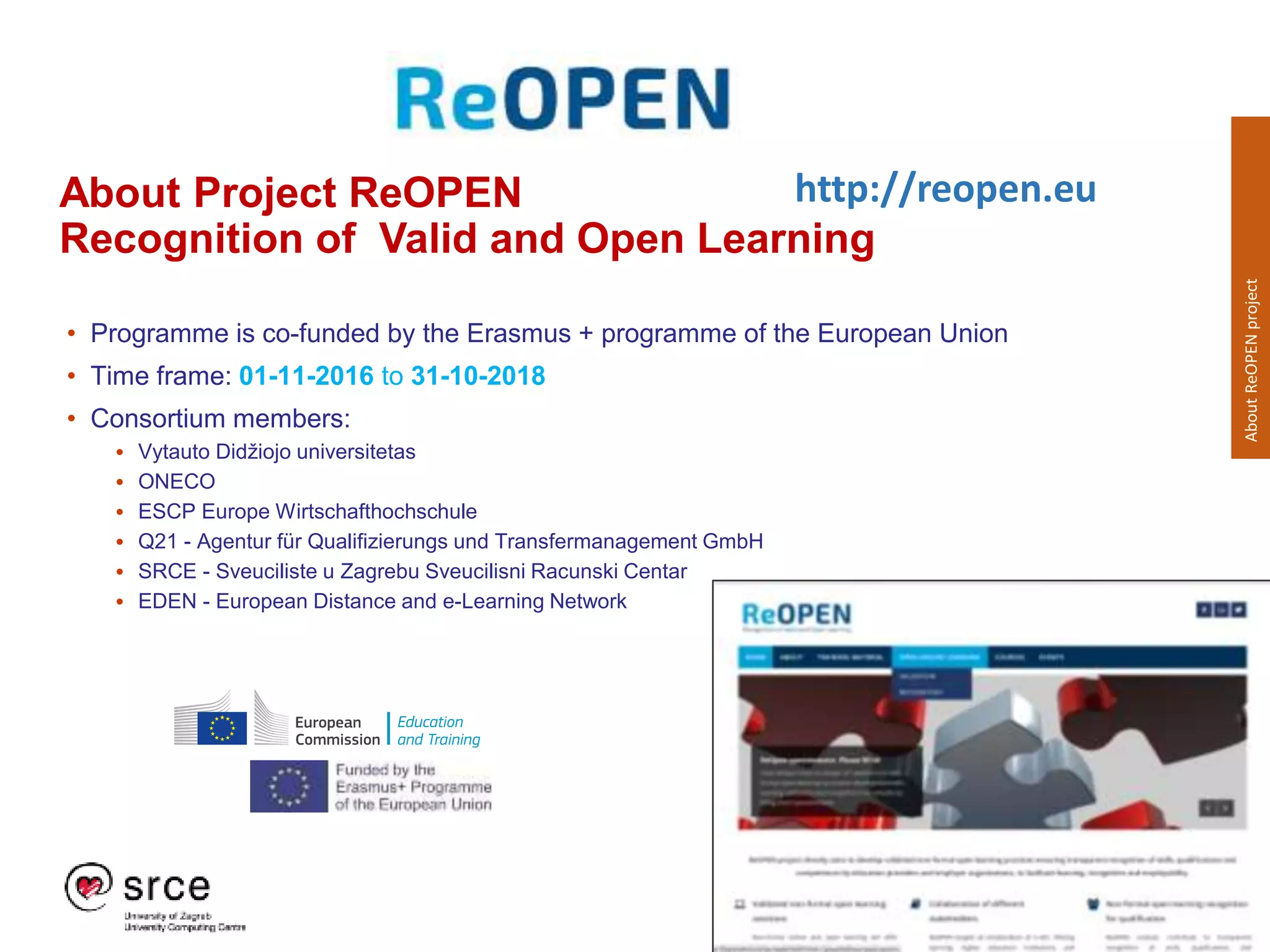 #OEWeek 2018
About Project ReOPEN
Recognition of Valid and Open Learning
• Programme is co-funded by the Erasmus + programme of the European Union
• Time frame: 01-11-2016 to 31-10-2018
• Consortium members:
• Vytauto Didžiojo universitetas
• ONECO
• ESCP Europe Wirtschafthochschule
• Q21 - Agentur für Qualifizierungs und Transfermanagement GmbH
• SRCE - Sveuciliste u Zagrebu Sveucilisni Racunski Centar
• EDEN - European Distance and e-Learning Network
http://reopen.eu
AboutReOPENproject
 