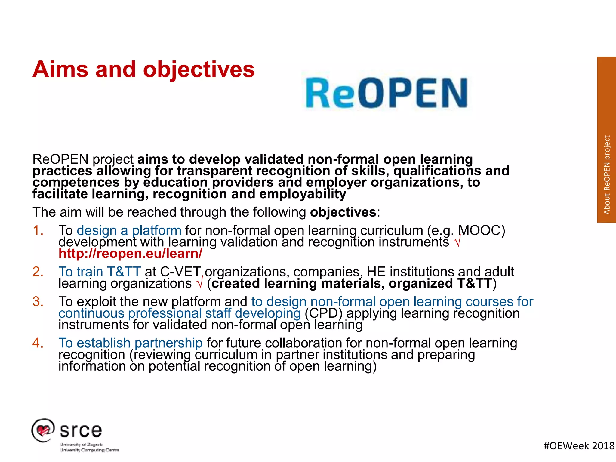 #OEWeek 2018
Aims and objectives
ReOPEN project aims to develop validated non-formal open learning
practices allowing for transparent recognition of skills, qualifications and
competences by education providers and employer organizations, to
facilitate learning, recognition and employability
The aim will be reached through the following objectives:
1. To design a platform for non-formal open learning curriculum (e.g. MOOC)
development with learning validation and recognition instruments √
http://reopen.eu/learn/
2. To train T&TT at C-VET organizations, companies, HE institutions and adult
learning organizations √ (created learning materials, organized T&TT)
3. To exploit the new platform and to design non-formal open learning courses for
continuous professional staff developing (CPD) applying learning recognition
instruments for validated non-formal open learning
4. To establish partnership for future collaboration for non-formal open learning
recognition (reviewing curriculum in partner institutions and preparing
information on potential recognition of open learning)
AboutReOPENproject
 