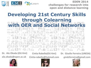 EDEN 2014 
challenges for research into 
open and distance learning 
Developing 21st Century Skills 
through Colearning 
with OER and Social Networks 
Dr. Ale Okada (OU Kmi) 
ale.okada@open.ac.uk 
Dr. Giselle Ferreira (UNESA) 
gmdsferreira@gmail.com 
Cintia Rabello(OU Kmi) 
Cintia-rabello@hotmail.com 
 