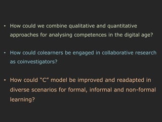 • How could we combine qualitative and quantitative 
approaches for analysing competences in the digital age? 
• How could colearners be engaged in collaborative research 
as coinvestigators? 
• How could “C” model be improved and readapted in 
diverse scenarios for formal, informal and non-formal 
learning? 
 