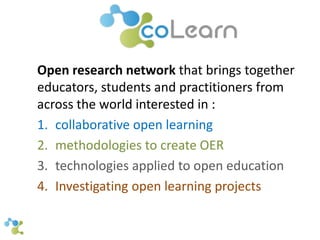 Open research network that brings together 
educators, students and practitioners from 
across the world interested in : 
1. collaborative open learning 
2. methodologies to create OER 
3. technologies applied to open education 
4. Investigating open learning projects 
 