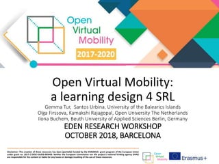Open Virtual Mobility:
a learning design 4 SRL
Gemma Tur, Santos Urbina, University of the Balearics Islands
Olga Firssova, Kamakshi Rajagopal, Open University The Netherlands
Ilona Buchem, Beuth University of Applied Sciences Berlin, Germany
EDEN RESEARCH WORKSHOP
OCTOBER 2018, BARCELONA
Disclaimer: The creation of these resources has been (partially) funded by the ERASMUS+ grant program of the European Union
under grant no. 2017-1-DE01-KA203-003494. Neither the European Commission nor the project's national funding agency DAAD
are responsible for the content or liable for any losses or damage resulting of the use of these resources.
 