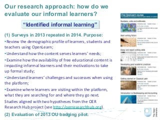 Our research approach: how do we
evaluate our informal learners?
(1) Surveys in 2013 repeated in 2014. Purpose:
•Review the demographic profile of learners, students and
teachers using OpenLearn;
•Understand how the content serves learners’ needs;
•Examine how the availability of free educational content is
impacting informal learners and their motivations to take
up formal study;
•Understand learners’ challenges and successes when using
the platform;
•Examine where learners are visiting within the platform,
what they are searching for and where they go next.
Studies aligned with two hypotheses from the OER
Research Hub project (see http://oerresearchhub.org).
(2) Evaluation of 2013 OU badging pilot.
“Identified informal learning”“Identified informal learning”
 