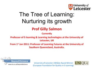 The Tree of Learning:
Nurturing its growth
Prof Gilly Salmon
Currently
Professor of E-learning & Learning technologies at the University of
Leicester, UK
From 1st
Jan 2011: Professor of Learning Futures at the University of
Southern Queensland, Australia.
University of Leicester UNIQUe Award Winner
(European Foundation for Quality in E-Learning)
www.le.ac.uk/beyonddistance
 