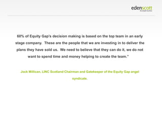 60% of Equity Gap’s decision making is based on the top team in an early
stage company. These are the people that we are investing in to deliver the

plans they have sold us. We need to believe that they can do it, we do not
want to spend time and money helping to create the team.”

Jock Millican, LINC Scotland Chairman and Gatekeeper of the Equity Gap angel
syndicate.

 