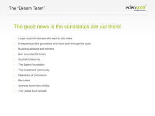 The “Dream Team”

The good news is the candidates are out there!
•

Large corporate retirees who want to add value

•

Entrepreneurs like yourselves who have been through the cycle

•

Business advisors and mentors

•

Non executive Directors

•

Scottish Enterprise

•

The Saltire Foundation

•

The investment community

•

Chambers of Commerce

•

Recruiters

•

Andrews team here at Alba

•

The Global Scot network

 