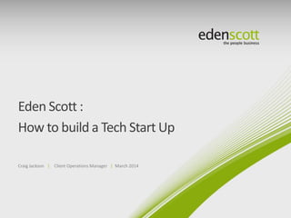 Eden Scott :
How to build a Tech Start Up
Craig Jackson | Client Operations Manager | March 2014

 