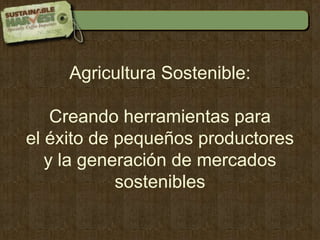 Agricultura Sostenible:  Creando herramientas para  el éxito de pequeños productores  y la generación de mercados sostenibles 
