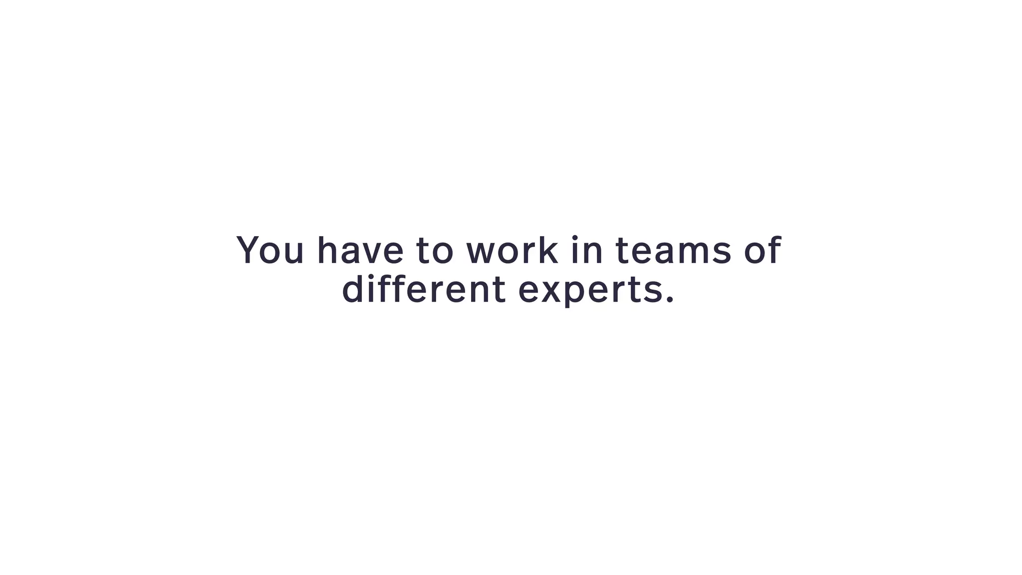 You have to work in teams of
different experts.
 
