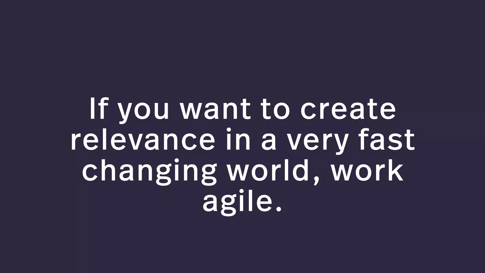 If you want to create
relevance in a very fast
changing world, work
agile.
 