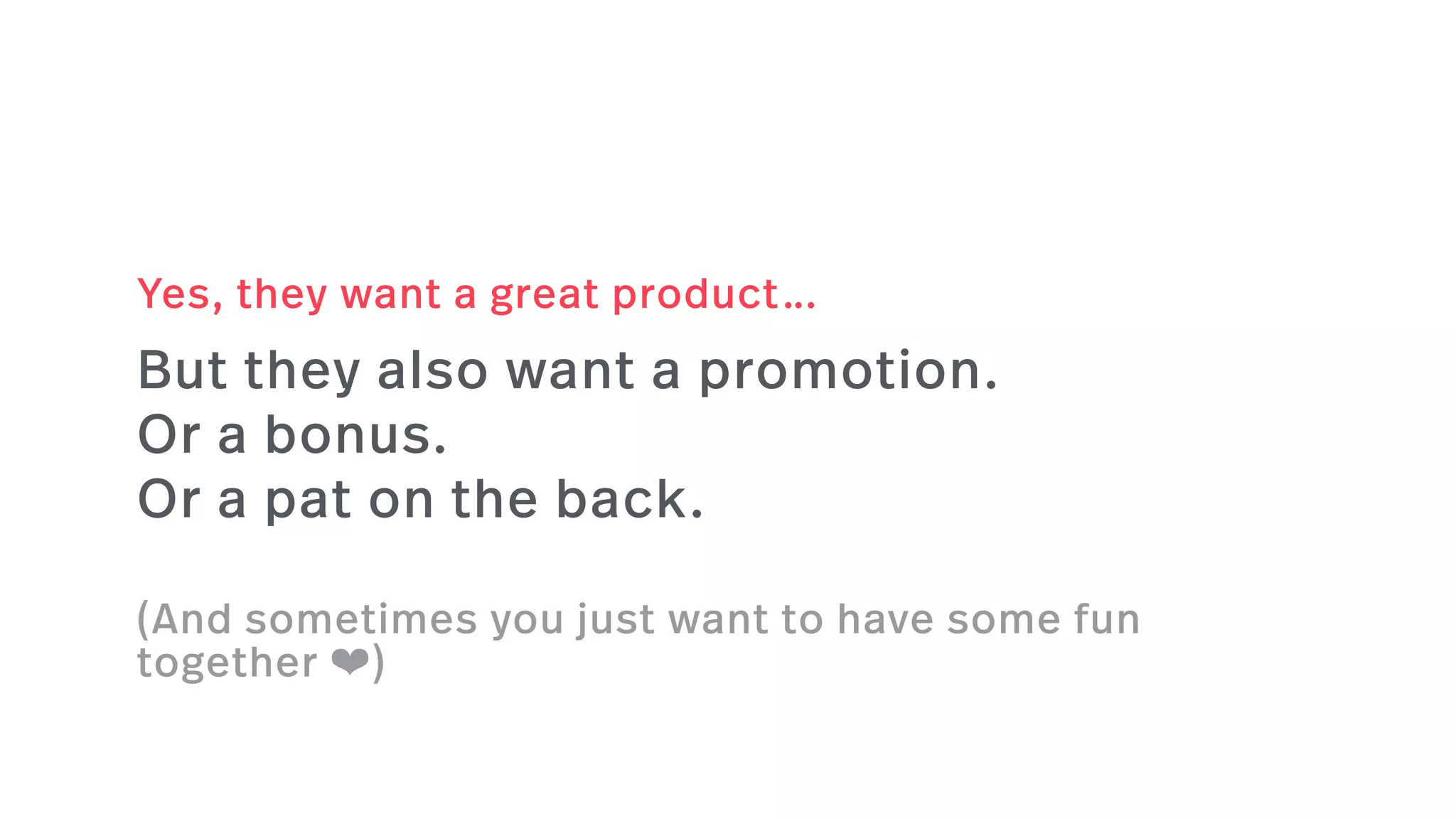 But they also want a promotion.
Or a bonus.
Or a pat on the back.
(And sometimes you just want to have some fun
together ❤)
Yes, they want a great product…
 
