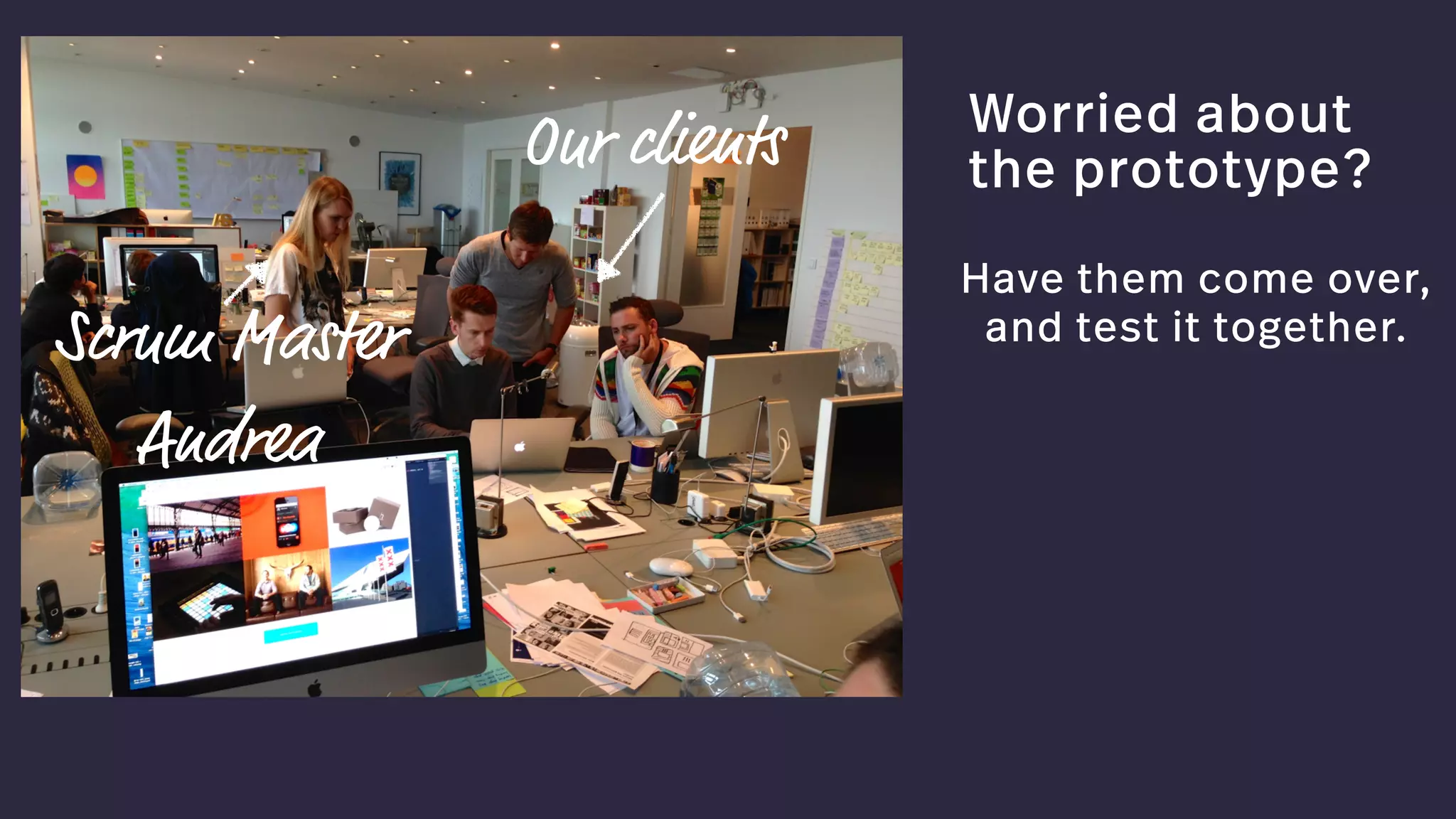 Worried about
the prototype?
Have them come over, 
and test it together.
Our clients
Scrum Master  
Andrea
 