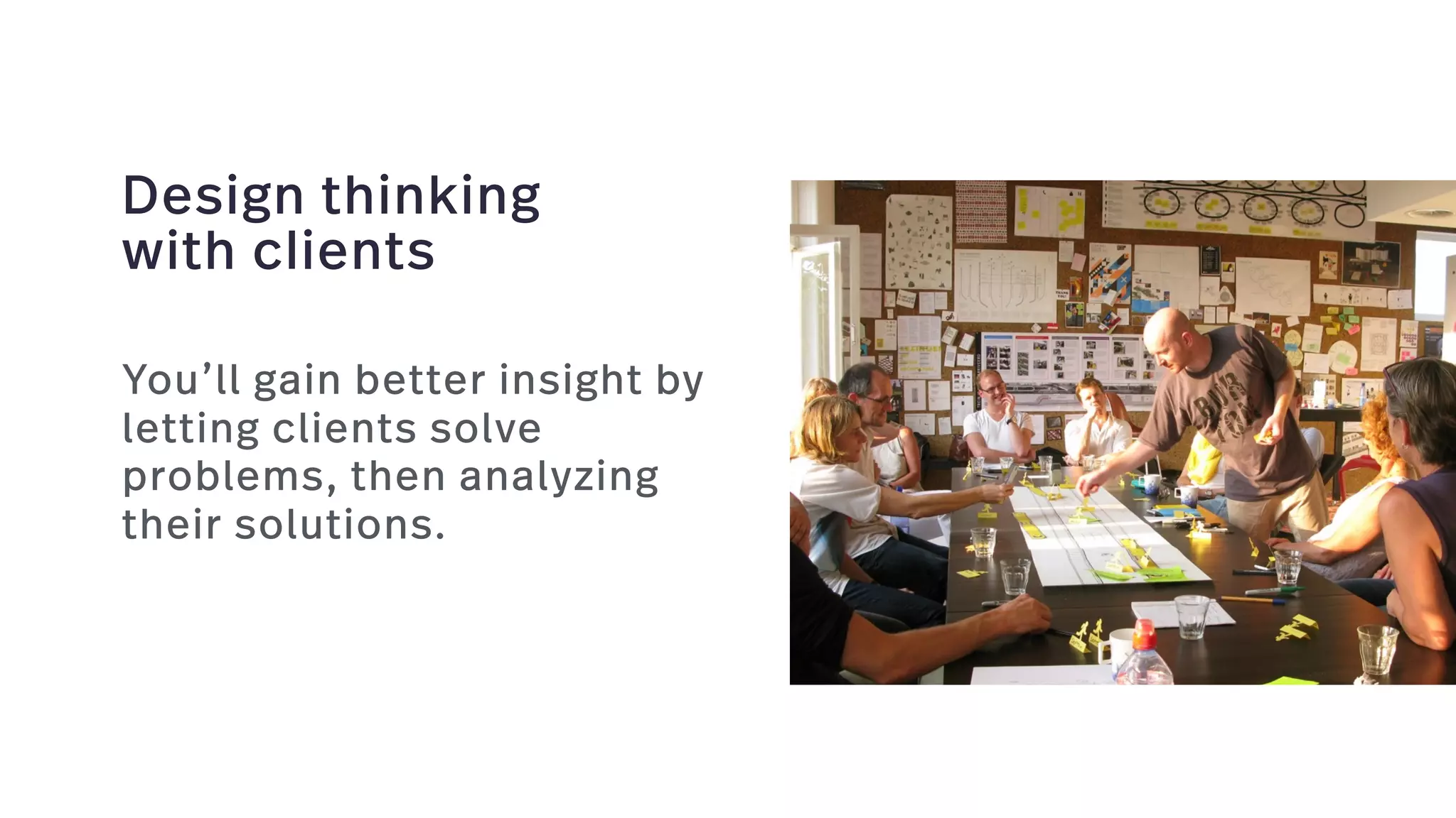 Design thinking  
with clients
You’ll gain better insight by
letting clients solve
problems, then analyzing
their solutions.
 