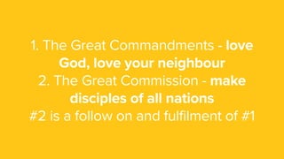 1. The Great Commandments - love
God, love your neighbour
2. The Great Commission - make
disciples of all nations
#2 is a follow on and fulfilment of #1
 
